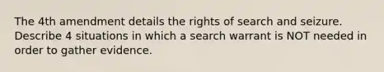 The 4th amendment details the rights of <a href='https://www.questionai.com/knowledge/kPfKtvRw6i-search-and-seizure' class='anchor-knowledge'>search and seizure</a>. Describe 4 situations in which a search warrant is NOT needed in order to gather evidence.