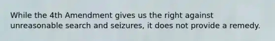 While the 4th Amendment gives us the right against unreasonable search and seizures, it does not provide a remedy.