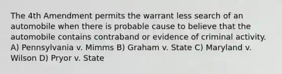 The 4th Amendment permits the warrant less search of an automobile when there is probable cause to believe that the automobile contains contraband or evidence of criminal activity. A) Pennsylvania v. Mimms B) Graham v. State C) Maryland v. Wilson D) Pryor v. State