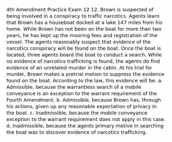 4th Amendment Practice Exam 12 12. Brown is suspected of being involved in a conspiracy to traffic narcotics. Agents learn that Brown has a houseboat docked at a lake 147 miles from his home. While Brown has not been on the boat for more than two years, he has kept up the mooring fees and registration of the vessel. The agents reasonably suspect that evidence of the narcotics conspiracy will be found on the boat. Once the boat is located, three agents board the boat to conduct a search. While no evidence of narcotics trafficking is found, the agents do find evidence of an unrelated murder in the cabin. At his trial for murder, Brown makes a pretrial motion to suppress the evidence found on the boat. According to the law, this evidence will be: a. Admissible, because the warrantless search of a mobile conveyance is an exception to the warrant requirement of the Fourth Amendment. b. Admissible, because Brown has, through his actions, given up any reasonable expectation of privacy in the boat. c. Inadmissible, because the mobile conveyance exception to the warrant requirement does not apply in this case. d. Inadmissible, because the agents primary motive in searching the boat was to discover evidence of narcotics trafficking.