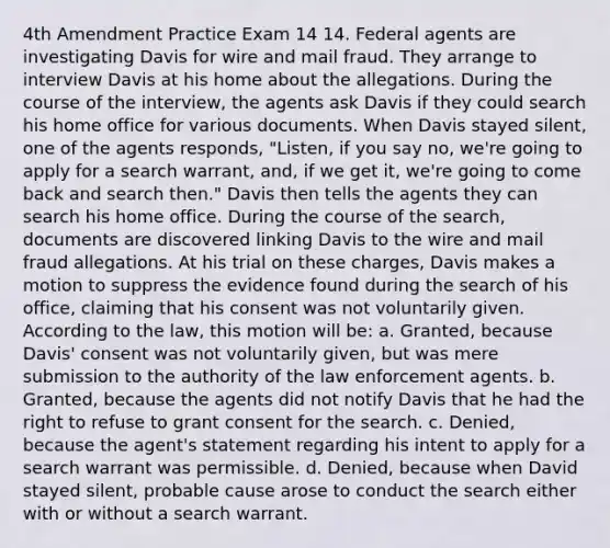 4th Amendment Practice Exam 14 14. Federal agents are investigating Davis for wire and mail fraud. They arrange to interview Davis at his home about the allegations. During the course of the interview, the agents ask Davis if they could search his home office for various documents. When Davis stayed silent, one of the agents responds, "Listen, if you say no, we're going to apply for a search warrant, and, if we get it, we're going to come back and search then." Davis then tells the agents they can search his home office. During the course of the search, documents are discovered linking Davis to the wire and mail fraud allegations. At his trial on these charges, Davis makes a motion to suppress the evidence found during the search of his office, claiming that his consent was not voluntarily given. According to the law, this motion will be: a. Granted, because Davis' consent was not voluntarily given, but was mere submission to the authority of the law enforcement agents. b. Granted, because the agents did not notify Davis that he had the right to refuse to grant consent for the search. c. Denied, because the agent's statement regarding his intent to apply for a search warrant was permissible. d. Denied, because when David stayed silent, probable cause arose to conduct the search either with or without a search warrant.