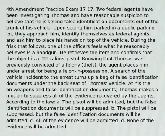 4th Amendment Practice Exam 17 17. Two federal agents have been investigating Thomas and have reasonable suspicion to believe that he is selling false identification documents out of the trunk of his vehicle. Upon seeing him parked in a public parking lot, they approach him, identify themselves as federal agents, and ask him to place his hands on top of the vehicle. During the frisk that follows, one of the officers feels what he reasonably believes is a handgun. He retrieves the item and confirms that the object is a .22 caliber pistol. Knowing that Thomas was previously convicted of a felony (theft), the agent places him under arrest for being a felon-in-possession. A search of the vehicle incident to the arrest turns up a bag of false identification documents under the back seat of Thomas' vehicle. At his trial on weapons and false identification documents, Thomas makes a motion to suppress all of the evidence recovered by the agents. According to the law: a. The pistol will be admitted, but the false identification documents will be suppressed. b. The pistol will be suppressed, but the false identification documents will be admitted. c. All of the evidence will be admitted. d. None of the evidence will be admitted.