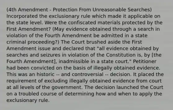 (4th Amendment - Protection From Unreasonable Searches) Incorporated the exclusionary rule which made it applicable on the state level. Were the confiscated materials protected by the First Amendment? (May evidence obtained through a search in violation of the Fourth Amendment be admitted in a state criminal proceeding?) The Court brushed aside the First Amendment issue and declared that "all evidence obtained by searches and seizures in violation of the Constitution is, by [the Fourth Amendment], inadmissible in a state court." Petitioner had been convicted on the basis of illegally obtained evidence. This was an historic -- and controversial -- decision. It placed the requirement of excluding illegally obtained evidence from court at all levels of the government. The decision launched the Court on a troubled course of determining how and when to apply the exclusionary rule.