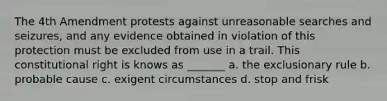 The 4th Amendment protests against unreasonable searches and seizures, and any evidence obtained in violation of this protection must be excluded from use in a trail. This constitutional right is knows as _______ a. the exclusionary rule b. probable cause c. exigent circumstances d. stop and frisk