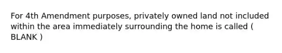 For 4th Amendment purposes, privately owned land not included within the area immediately surrounding the home is called ( BLANK )