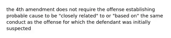 the 4th amendment does not require the offense establishing probable cause to be "closely related" to or "based on" the same conduct as the offense for which the defendant was initially suspected