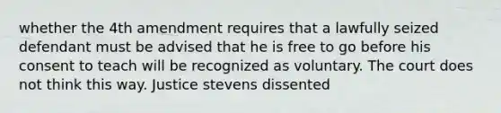 whether the 4th amendment requires that a lawfully seized defendant must be advised that he is free to go before his consent to teach will be recognized as voluntary. The court does not think this way. Justice stevens dissented