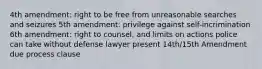 4th amendment: right to be free from unreasonable searches and seizures 5th amendment: privilege against self-incrimination 6th amendment: right to counsel, and limits on actions police can take without defense lawyer present 14th/15th Amendment due process clause