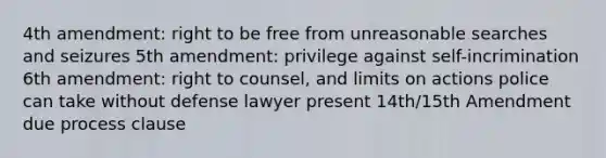 4th amendment: right to be free from unreasonable searches and seizures 5th amendment: privilege against self-incrimination 6th amendment: right to counsel, and limits on actions police can take without defense lawyer present 14th/15th Amendment due process clause