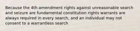 Because the 4th amendment rights against unreasonable search and seizure are fundamental constitution rights warrants are always required in every search, and an individual may not consent to a warrantless search