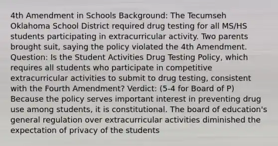 4th Amendment in Schools Background: The Tecumseh Oklahoma School District required drug testing for all MS/HS students participating in extracurricular activity. Two parents brought suit, saying the policy violated the 4th Amendment. Question: Is the Student Activities Drug Testing Policy, which requires all students who participate in competitive extracurricular activities to submit to drug testing, consistent with the Fourth Amendment? Verdict: (5-4 for Board of P) Because the policy serves important interest in preventing drug use among students, it is constitutional. The board of education's general regulation over extracurricular activities diminished the expectation of privacy of the students