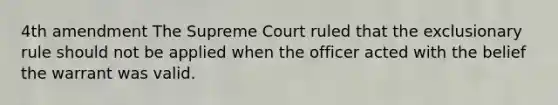 4th amendment The Supreme Court ruled that the exclusionary rule should not be applied when the officer acted with the belief the warrant was valid.