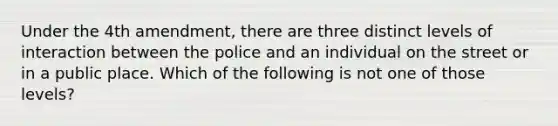 Under the 4th amendment, there are three distinct levels of interaction between the police and an individual on the street or in a public place. Which of the following is not one of those levels?