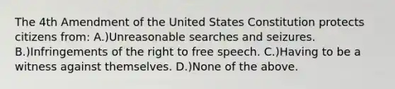 The 4th Amendment of the United States Constitution protects citizens from: A.)Unreasonable searches and seizures. B.)Infringements of the right to free speech. C.)Having to be a witness against themselves. D.)None of the above.