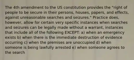 The 4th amendment to the US constitution provides the "right of people to be secure in their persons, houses, papers, and effects, against unreasonable searches and seizures." Practice does, however, allow for certain very specific instances when searches and seizures can be legally made without a warrant, instances that include all of the following EXCEPT: a) when an emergency exists b) when there is the immediate destruction of evidence occurring c) when the premises are unoccupied d) when someone is being lawfully arrested e) when someone agrees to the search