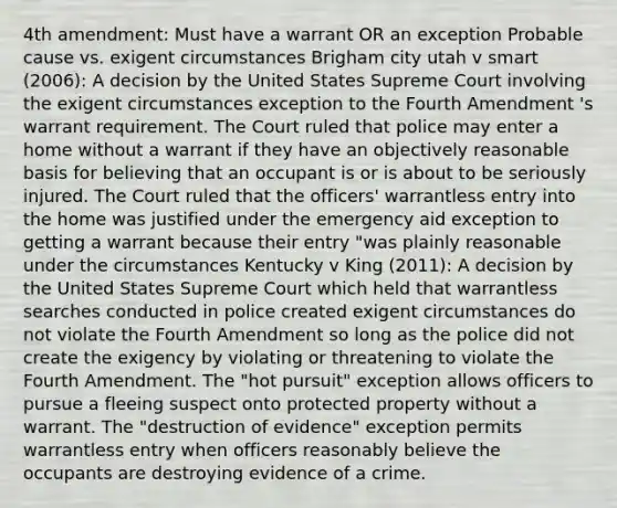 4th amendment: Must have a warrant OR an exception Probable cause vs. exigent circumstances Brigham city utah v smart (2006): A decision by the United States Supreme Court involving the exigent circumstances exception to the Fourth Amendment 's warrant requirement. The Court ruled that police may enter a home without a warrant if they have an objectively reasonable basis for believing that an occupant is or is about to be seriously injured. The Court ruled that the officers' warrantless entry into the home was justified under the emergency aid exception to getting a warrant because their entry "was plainly reasonable under the circumstances Kentucky v King (2011): A decision by the United States Supreme Court which held that warrantless searches conducted in police created exigent circumstances do not violate the Fourth Amendment so long as the police did not create the exigency by violating or threatening to violate the Fourth Amendment. The "hot pursuit" exception allows officers to pursue a fleeing suspect onto protected property without a warrant. The "destruction of evidence" exception permits warrantless entry when officers reasonably believe the occupants are destroying evidence of a crime.