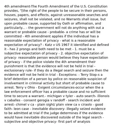 4th amendment-The Fourth Amendment of the U.S. Constitution provides, "[the right of the people to be secure in their persons, houses, papers, and effects, against unreasonable searches and seizures, shall not be violated, and no Warrants shall issue, but upon probable cause, supported by Oath or affirmation, and particularly... - the government will not do anything with out a warrant or probable cause - probable- a crime has or will be committed - 4th amendment applies if the individual has a reasonable expectation of privacy - what is a reasonable expectation of privacy? - Katz v US 1967 it identified and defined it - has 2 prongs and both need to be met - 1. must be a subjective expectation of privacy - 2. objective expectation of privacy- reasonable person would believe they have expectation of privacy - if the police violate the 4th amendment their punishment is that the evidence will not be held in trial - exclusionary rule- if they do a illegal search and seizure then the evidence will not be held in trial - Exceptions: - Terry Stop-s a brief detention of a person by police on reasonable suspicion of involvement in criminal activity but short of probable cause to arrest. Terry v Ohio - Exigent circumstances-occur when the a law enforcement officer has a probable cause and no sufficient time to secure a warrant.- michigan v tyler - auto search- illionois v caballes - consent gerogia v randoff - search incident and arrest- chimel v ca - plain sight/ plain view ca v ciraolo - good faith- leon case - inevitable discovery- illegally seized evidence to be admitted at trial if the judge determines if the evidence would have inevitable discovered outside of the legal search - subjective and objective privacy- first part of analysis