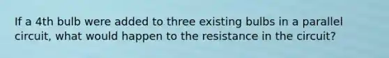 If a 4th bulb were added to three existing bulbs in a parallel circuit, what would happen to the resistance in the circuit?