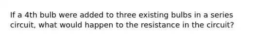 If a 4th bulb were added to three existing bulbs in a series circuit, what would happen to the resistance in the circuit?