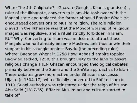 Who: (The 4th Caliphate?) -Ghazan (Genghis Khan's grandson). , ruler of the Ilkhanate, converts to Islam -He took over with the Mongol state and replaced the former Abbasid Empire What: He encouraged conversions to Muslim religion. The role religion played in the Ilkhanate was that the Mongol worship of religious images was repulsive, and a ritual strictly forbidden in Islam. BUT Why: Converting to Islam was in desire to attract those Mongols who had already become Muslims, and thus to win their support in his struggle against Baydu (the preceding ruler) Where: Baghdad When: in 1258 How: Abbasid empire toppled, Baghdad sacked, 1258, this brought unity to the land to assert religious change THEN Ghazan encouraged theological debates primarily between the Sunni and the Shi'ite approaches to Islam. These debates grew more active under Ghazan's successor Uljaitu (r. 1304-17), who officially converted to Shi'ite Islam in 1310. Sunni authority was reinstated under the reign of his son Abu Sa'id (1317-35). Effects: Muslim art and culture started to take off