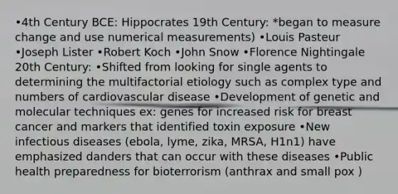 •4th Century BCE: Hippocrates 19th Century: *began to measure change and use numerical measurements) •Louis Pasteur •Joseph Lister •Robert Koch •John Snow •Florence Nightingale 20th Century: •Shifted from looking for single agents to determining the multifactorial etiology such as complex type and numbers of cardiovascular disease •Development of genetic and molecular techniques ex: genes for increased risk for breast cancer and markers that identified toxin exposure •New infectious diseases (ebola, lyme, zika, MRSA, H1n1) have emphasized danders that can occur with these diseases •Public health preparedness for bioterrorism (anthrax and small pox )