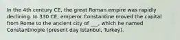 In the 4th century CE, the great Roman empire was rapidly declining. In 330 CE, emperor Constantine moved the capital from Rome to the ancient city of ___, which he named Constantinople (present day Istanbul, Turkey).