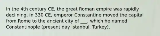 In the 4th century CE, the great Roman empire was rapidly declining. In 330 CE, emperor Constantine moved the capital from Rome to the ancient city of ___, which he named Constantinople (present day Istanbul, Turkey).