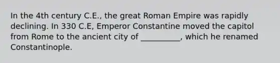 In the 4th century C.E., the great Roman Empire was rapidly declining. In 330 C.E, Emperor Constantine moved the capitol from Rome to the ancient city of __________, which he renamed Constantinople.