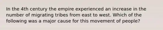 In the 4th century the empire experienced an increase in the number of migrating tribes from east to west. Which of the following was a major cause for this movement of people?