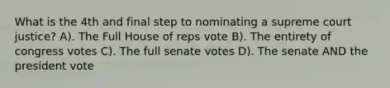 What is the 4th and final step to nominating a supreme court justice? A). The Full House of reps vote B). The entirety of congress votes C). The full senate votes D). The senate AND the president vote