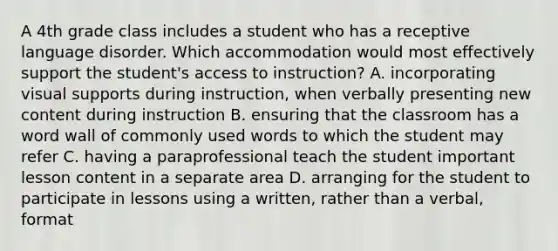 A 4th grade class includes a student who has a receptive language disorder. Which accommodation would most effectively support the student's access to instruction? A. incorporating visual supports during instruction, when verbally presenting new content during instruction B. ensuring that the classroom has a word wall of commonly used words to which the student may refer C. having a paraprofessional teach the student important lesson content in a separate area D. arranging for the student to participate in lessons using a written, rather than a verbal, format