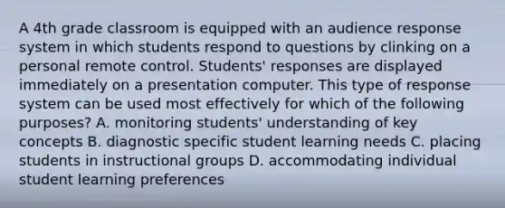 A 4th grade classroom is equipped with an audience response system in which students respond to questions by clinking on a personal remote control. Students' responses are displayed immediately on a presentation computer. This type of response system can be used most effectively for which of the following purposes? A. monitoring students' understanding of key concepts B. diagnostic specific student learning needs C. placing students in instructional groups D. accommodating individual student learning preferences