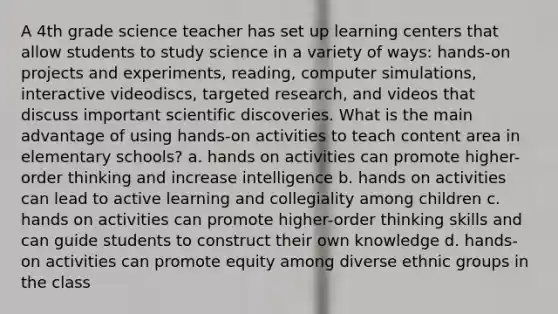 A 4th grade science teacher has set up learning centers that allow students to study science in a variety of ways: hands-on projects and experiments, reading, computer simulations, interactive videodiscs, targeted research, and videos that discuss important scientific discoveries. What is the main advantage of using hands-on activities to teach content area in elementary schools? a. hands on activities can promote higher-order thinking and increase intelligence b. hands on activities can lead to active learning and collegiality among children c. hands on activities can promote higher-order thinking skills and can guide students to construct their own knowledge d. hands-on activities can promote equity among diverse ethnic groups in the class