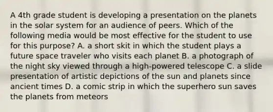 A 4th grade student is developing a presentation on the planets in the solar system for an audience of peers. Which of the following media would be most effective for the student to use for this purpose? A. a short skit in which the student plays a future space traveler who visits each planet B. a photograph of the night sky viewed through a high-powered telescope C. a slide presentation of artistic depictions of the sun and planets since ancient times D. a comic strip in which the superhero sun saves the planets from meteors