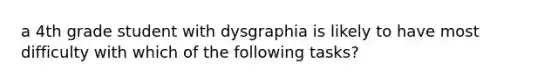 a 4th grade student with dysgraphia is likely to have most difficulty with which of the following tasks?