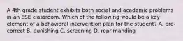 A 4th grade student exhibits both social and academic problems in an ESE classroom. Which of the following would be a key element of a behavioral intervention plan for the student? A. pre-correct B. punishing C. screening D. reprimanding