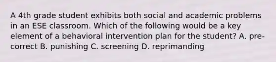 A 4th grade student exhibits both social and academic problems in an ESE classroom. Which of the following would be a key element of a behavioral intervention plan for the student? A. pre-correct B. punishing C. screening D. reprimanding