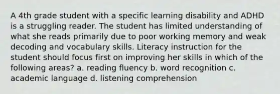 A 4th grade student with a specific learning disability and ADHD is a struggling reader. The student has limited understanding of what she reads primarily due to poor working memory and weak decoding and vocabulary skills. Literacy instruction for the student should focus first on improving her skills in which of the following areas? a. reading fluency b. word recognition c. academic language d. listening comprehension