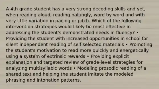 A 4th grade student has a very strong decoding skills and yet, when reading aloud, reading haltingly, word by word and with very little variation in pacing or pitch. Which of the following intervention strategies would likely be most effective in addressing the student's demonstrated needs in fluency? • Providing the student with increased opportunities in school for silent independent reading of self-selected materials • Promoting the student's motivation to read more quickly and energetically using a system of extrinsic rewards • Providing explicit explanation and targeted review of grade-level strategies for analyzing multisyllabic words • Modeling prosodic reading of a shared text and helping the student imitate the modeled phrasing and intonation patterns.