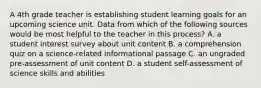 A 4th grade teacher is establishing student learning goals for an upcoming science unit. Data from which of the following sources would be most helpful to the teacher in this process? A. a student interest survey about unit content B. a comprehension quiz on a science-related informational passage C. an ungraded pre-assessment of unit content D. a student self-assessment of science skills and abilities