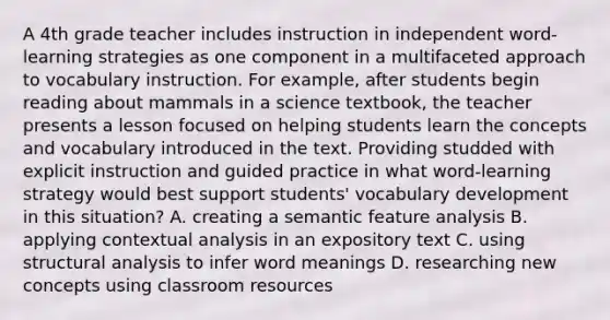 A 4th grade teacher includes instruction in independent word-learning strategies as one component in a multifaceted approach to vocabulary instruction. For example, after students begin reading about mammals in a science textbook, the teacher presents a lesson focused on helping students learn the concepts and vocabulary introduced in the text. Providing studded with explicit instruction and guided practice in what word-learning strategy would best support students' vocabulary development in this situation? A. creating a semantic feature analysis B. applying contextual analysis in an expository text C. using structural analysis to infer word meanings D. researching new concepts using classroom resources