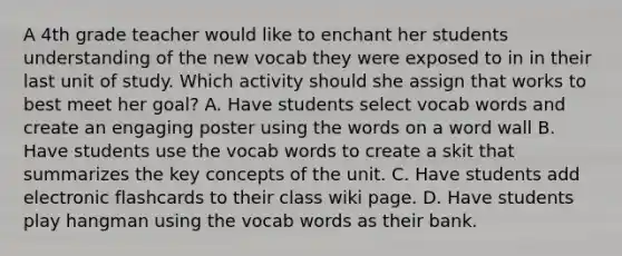 A 4th grade teacher would like to enchant her students understanding of the new vocab they were exposed to in in their last unit of study. Which activity should she assign that works to best meet her goal? A. Have students select vocab words and create an engaging poster using the words on a word wall B. Have students use the vocab words to create a skit that summarizes the key concepts of the unit. C. Have students add electronic flashcards to their class wiki page. D. Have students play hangman using the vocab words as their bank.