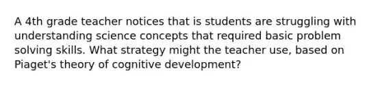 A 4th grade teacher notices that is students are struggling with understanding science concepts that required basic problem solving skills. What strategy might the teacher use, based on Piaget's theory of cognitive development?