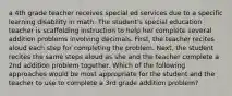 a 4th grade teacher receives special ed services due to a specific learning disability in math. The student's special education teacher is scaffolding instruction to help her complete several addition problems involving decimals. First, the teacher recites aloud each step for completing the problem. Next, the student recites the same steps aloud as she and the teacher complete a 2nd addition problem together. Which of the following approaches would be most appropriate for the student and the teacher to use to complete a 3rd grade addition problem?