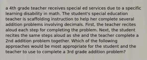 a 4th grade teacher receives special ed services due to a specific learning disability in math. The student's special education teacher is scaffolding instruction to help her complete several addition problems involving decimals. First, the teacher recites aloud each step for completing the problem. Next, the student recites the same steps aloud as she and the teacher complete a 2nd addition problem together. Which of the following approaches would be most appropriate for the student and the teacher to use to complete a 3rd grade addition problem?