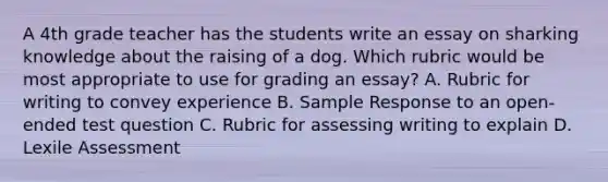 A 4th grade teacher has the students write an essay on sharking knowledge about the raising of a dog. Which rubric would be most appropriate to use for grading an essay? A. Rubric for writing to convey experience B. Sample Response to an open-ended test question C. Rubric for assessing writing to explain D. Lexile Assessment