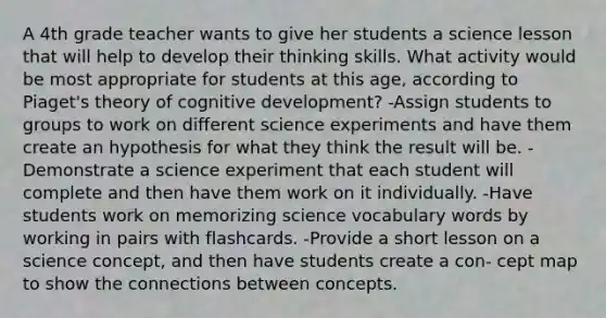 A 4th grade teacher wants to give her students a science lesson that will help to develop their thinking skills. What activity would be most appropriate for students at this age, according to Piaget's theory of cognitive development? -Assign students to groups to work on different science experiments and have them create an hypothesis for what they think the result will be. -Demonstrate a science experiment that each student will complete and then have them work on it individually. -Have students work on memorizing science vocabulary words by working in pairs with flashcards. -Provide a short lesson on a science concept, and then have students create a con- cept map to show the connections between concepts.