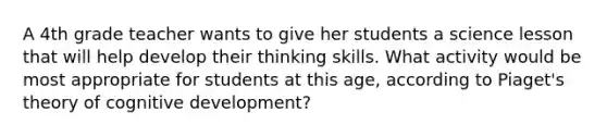 A 4th grade teacher wants to give her students a science lesson that will help develop their thinking skills. What activity would be most appropriate for students at this age, according to Piaget's theory of cognitive development?