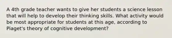 A 4th grade teacher wants to give her students a science lesson that will help to develop their thinking skills. What activity would be most appropriate for students at this age, according to Piaget's theory of cognitive development?