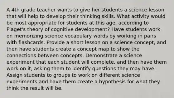 A 4th grade teacher wants to give her students a science lesson that will help to develop their thinking skills. What activity would be most appropriate for students at this age, according to Piaget's theory of cognitive development? Have students work on memorizing science vocabulary words by working in pairs with flashcards. Provide a short lesson on a science concept, and then have students create a concept map to show the connections between concepts. Demonstrate a science experiment that each student will complete, and then have them work on it, asking them to identify questions they may have. Assign students to groups to work on different science experiments and have them create a hypothesis for what they think the result will be.